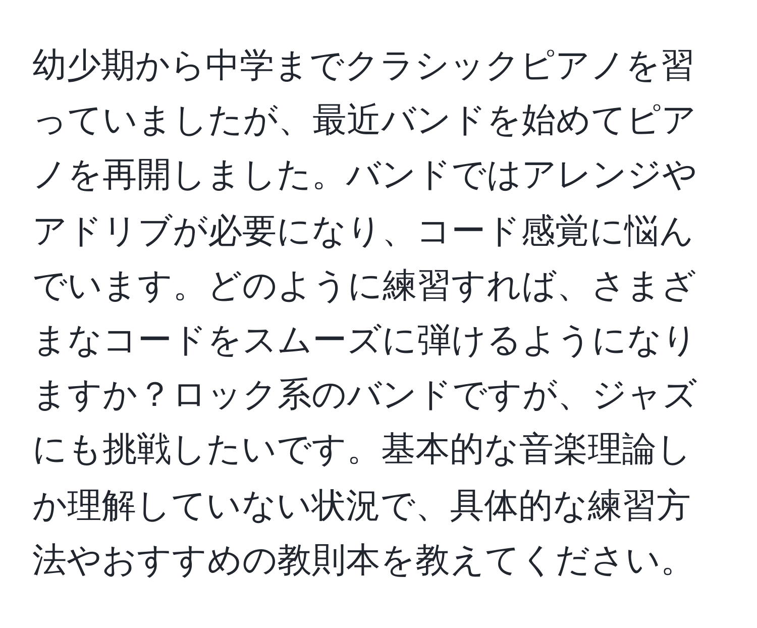 幼少期から中学までクラシックピアノを習っていましたが、最近バンドを始めてピアノを再開しました。バンドではアレンジやアドリブが必要になり、コード感覚に悩んでいます。どのように練習すれば、さまざまなコードをスムーズに弾けるようになりますか？ロック系のバンドですが、ジャズにも挑戦したいです。基本的な音楽理論しか理解していない状況で、具体的な練習方法やおすすめの教則本を教えてください。