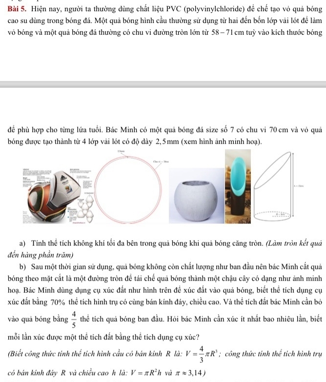 Hiện nay, người ta thường dùng chất liệu PVC (polyvinylchloride) để chế tạo vỏ quả bóng
cao su dùng trong bóng đá. Một quả bóng hình cầu thường sử dụng từ hai đến bốn lớp vải lót để làm
vỏ bóng và một quả bóng đá thường có chu vi đường tròn lớn từ 58−71 cm tuỳ vào kích thước bóng
để phù hợp cho từng lứa tuổi. Bác Minh có một quả bóng đá size số 7 có chu vi 70 cm và vỏ quả
bóng được tạo thành từ 4 lớp vải lót có độ dày 2,5mm (xem hình ảnh minh hoạ).
a) Tính thể tích không khí tối đa bên trong quả bóng khi quả bóng căng tròn. (Làm tròn kết quả
đến hàng phần trăm)
b) Sau một thời gian sử dụng, quả bóng không còn chất lượng như ban đầu nên bác Minh cắt quả
bóng theo mặt cắt là một đường tròn để tái chế quả bóng thành một chậu cây có dạng như ảnh minh
hoạ. Bác Minh dùng dụng cụ xúc đất như hình trên đề xúc đất vào quả bóng, biết thể tích dụng cụ
xúc đất bằng 70% thể tích hình trụ có cùng bán kính đáy, chiều cao. Và thể tích đất bác Minh cần bỏ
vào quả bóng bằng  4/5  thể tích quả bóng ban đầu. Hỏi bác Minh cần xúc ít nhất bao nhiêu lần, biết
mỗi lần xúc được một thể tích đất bằng thể tích dụng cụ xúc?
(Biết công thức tinh thể tích hình cầu có bán kinh R là: V= 4/3 π R^3; công thức tính thể tích hình trụ
có bán kính đáy R và chiều cao h là: V=π R^2h và π approx 3,14)