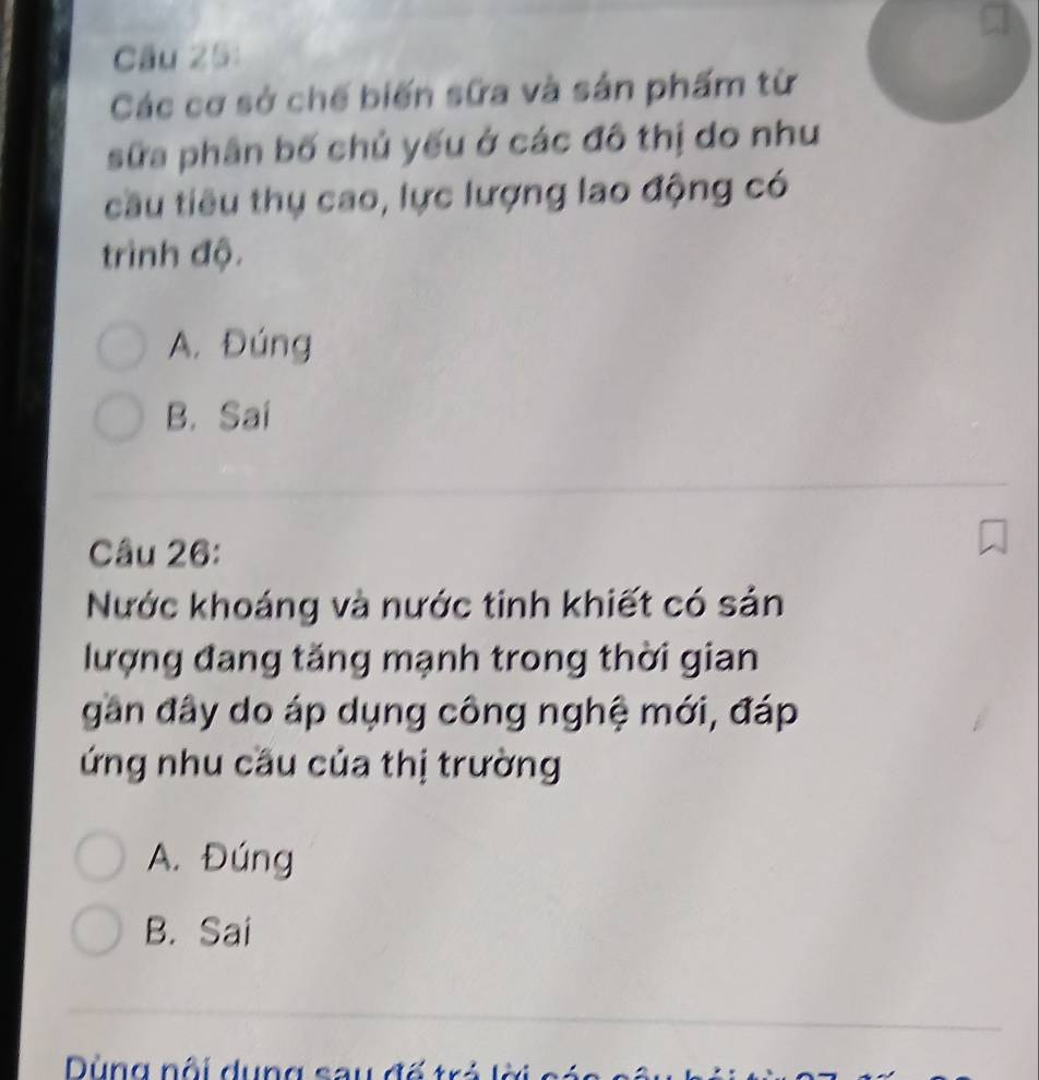 Các cơ sở chế biến sữa và sản phẩm từ
sữa phân bố chủ yếu ở các đô thị do như
cầu tiêu thụ cao, lực lượng lao động có
trình độ.
A. Đúng
B. Sai
Câu 26:
Nước khoáng và nước tinh khiết có sản
lượng đang tăng mạnh trong thời gian
gân đây do áp dụng công nghệ mới, đáp
ứng nhu cầu của thị trường
A. Đúng
B. Sai
ùng nội dung sau đố tr ả