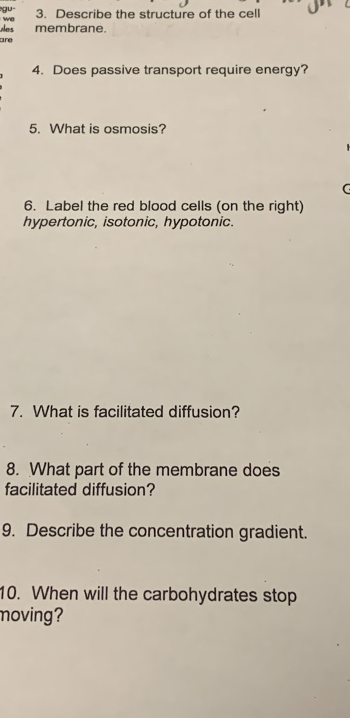 gu 
we 3. Describe the structure of the cell 
ules membrane. 
are 
4. Does passive transport require energy? 
5. What is osmosis? 
C 
6. Label the red blood cells (on the right) 
hypertonic, isotonic, hypotonic. 
7. What is facilitated diffusion? 
8. What part of the membrane does 
facilitated diffusion? 
9. Describe the concentration gradient. 
10. When will the carbohydrates stop 
moving?