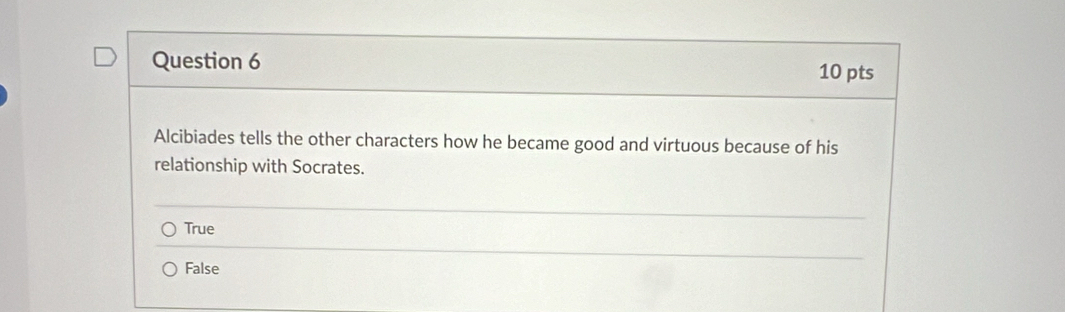 Alcibiades tells the other characters how he became good and virtuous because of his
relationship with Socrates.
True
False