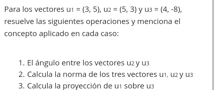 Para los vectores u1=(3,5), u2=(5,3) y u3=(4,-8), 
resuelve las siguientes operaciones y menciona el 
concepto aplicado en cada caso: 
1. El ángulo entre los vectores u2 y u3
2. Calcula la norma de los tres vectores u1, u2 y u3
3. Calcula la proyección de u1 sobre u3