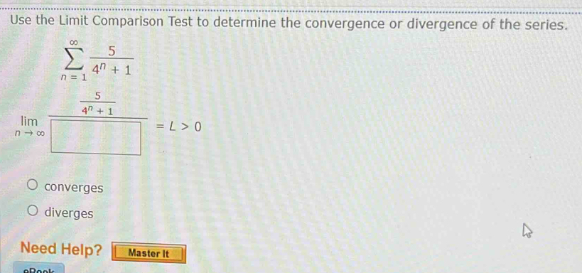 Use the Limit Comparison Test to determine the convergence or divergence of the series.
sumlimits _(n=1)^(∈fty) 5/4^n+1 
limlimits _nto ∈fty frac  5/4^n+1 □ =L>0
converges
diverges
Need Help? Master It