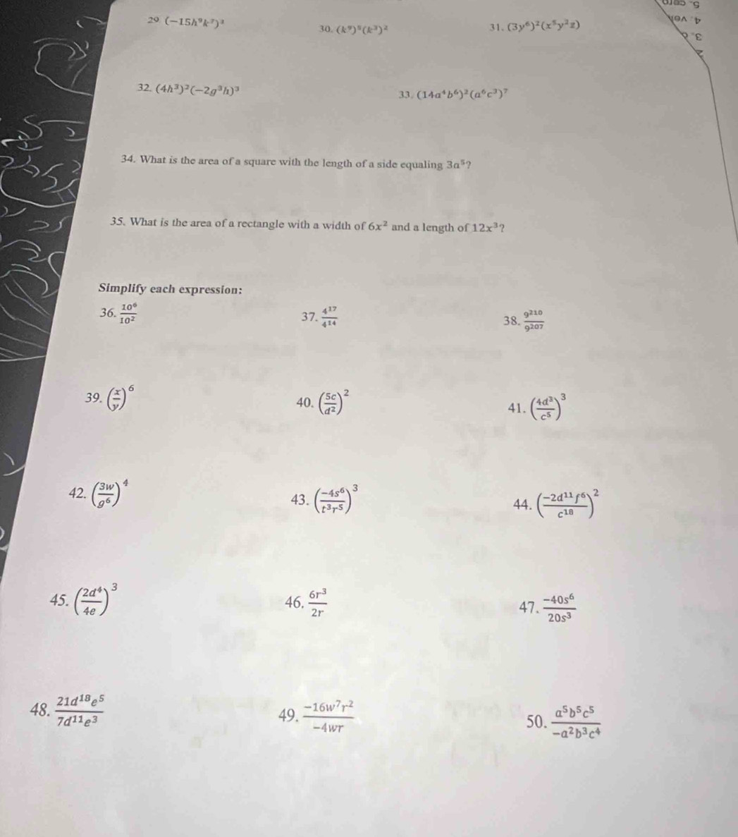 29(-15h^9k^7)^3
b
30. (k^9)^8(k^3)^2
31. (3y^6)^2(x^5y^2z)
PE
32. (4h^3)^2(-2g^3h)^3 33. (14a^4b^6)^2(a^6c^3)^7
34. What is the area of a square with the length of a side equaling 3a^5 ?
35. What is the area of a rectangle with a width of 6x^2 and a length of 12x^3 ?
Simplify each expression:
36.  10^6/10^2  37.  4^(17)/4^(14)  38.  9^(210)/9^(207) 
39. ( x/y )^6 40. ( 5c/d^2 )^2 41. ( 4d^3/c^5 )^3
42. ( 3w/g^6 )^4 43. ( (-4s^6)/t^3r^5 )^3 44. ( (-2d^(11)f^6)/c^(18) )^2
45. ( 2d^4/4e )^3 46.  6r^3/2r  47.  (-40s^6)/20s^3 
48.  21d^(18)e^5/7d^(11)e^3  49.  (-16w^7r^2)/-4wr   a^5b^5c^5/-a^2b^3c^4 
50.