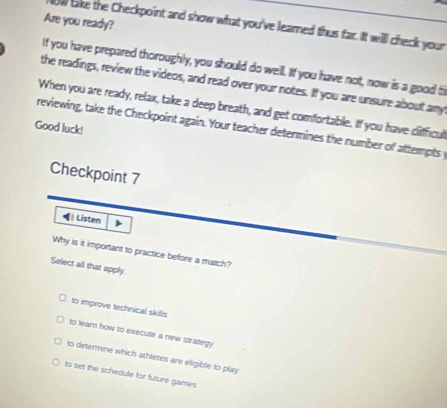 Are you ready?
ow take the Checkpoint and show what you've learned thus far. It will check your
If you have prepared thoroughly, you should do well. If you have not, now is a good t
the readings, review the videos, and read over your notes. If you are unsure about any
When you are ready, relax, take a deep breath, and get comfortable. If you have difficul
Good luck!
reviewing, take the Checkpoint again. Your teacher determines the number of attempts y
Checkpoint 7
Listen
Why is it important to practice before a match?
Select all that apply.
to improve technical skills
to learn how to execute a new strategy
to determine which athletes are eligible to play
to set the schedule for future games