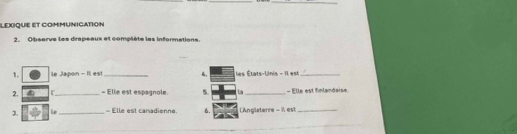 LEXIQUE ET COMMUNICATION 
2. Observe les drapeaux et complète les informations. 
1. le Japon - Il est _4, les États-Unis - Il est_ 
2. r_ - Elle est espagnole. 5. la_ - Elle est finlandaise. 
3. le_ - Elle est canadienne 6. l'Anglaterre - Il est_