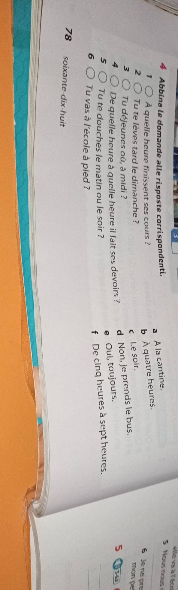 elle va à l'éco
4 Abbina le domande alle risposte corrispondenti.
a À la cantine.
5 Nous nous
1 À quelle heure finissent ses cours ?
b À quatre heures.
_
6 Je ne pre
2 Tu te lèves tard le dimanche ?
c Le soir.
3 Tu déjeunes où, à midi ?
4 De quelle heure à quelle heure il fait ses devoirs ? d Non, je prends le bus.
mon pe
5 3-63
e Oui, toujours.
5 Tu te douches le matin ou le soir ?
f De cinq heures à sept heures.
_
6 Tu vas à l'école à pied ?
_
78 soixante-dix-huit