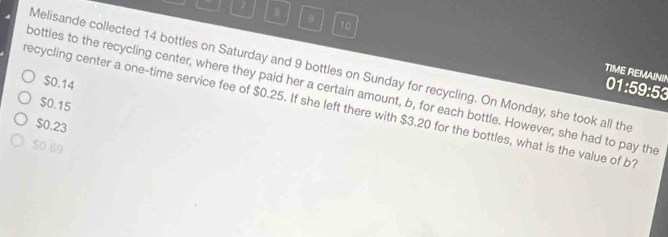 7
9
10
Melisande collected 14 bottles on Saturday and 9 bottles on Sunday for recycling. On Monday, she took all the
TIME REMAININ 01:59:53
$0.14
bottles to the recycling center, where they paid her a certain amount, b, for each bottle. However, she had to pay the
$0.15
recycling center a one-time service fee of $0.25. If she left there with $3.20 for the bottles, what is the value of b1
$0.23
$0.69