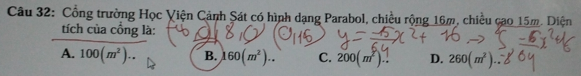 Cổng trường Học Viện Cảnh Sát có hình dạng Parabol, chiều rộng 16m, chiều cao 15m. Diện
tích của cổng là:
B.
A. 100(m^2).. 160(m^2).. C. 200(m^2).. D. 260 (㎡).