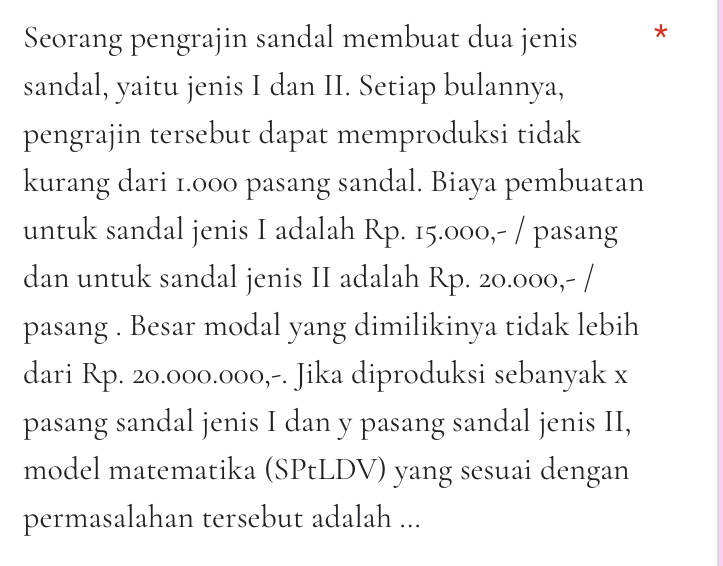 Seorang pengrajin sandal membuat dua jenis * 
sandal, yaitu jenis I dan II. Setiap bulannya, 
pengrajin tersebut dapat memproduksi tidak 
kurang dari 1.000 pasang sandal. Biaya pembuatan 
untuk sandal jenis I adalah Rp. 15.000,- / pasang 
dan untuk sandal jenis II adalah Rp. 20.000,- / 
pasang . Besar modal yang dimilikinya tidak lebih 
dari Rp. 20.000.000,-. Jika diproduksi sebanyak x
pasang sandal jenis I dan y pasang sandal jenis II, 
model matematika (SPtLDV) yang sesuai dengan 
permasalahan tersebut adalah ...