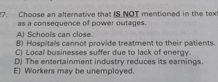 Choose an alternative that IS NOT mentioned in the text
as a consequence of power outages.
A) Schools can close.
B) Hospitals cannot provide treatment to their patients.
C) Local businesses suffer due to lack of energy.
D) The entertainment industry reduces its earnings.
E) Workers may be unemployed.