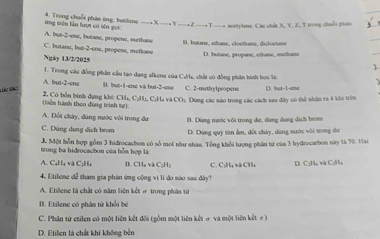 Trong chuỗi phản ứng: butilene _ X _. Y_ +Z_ , T_    acetylene. Các chất X, Y, Z, T trong chuỗi phân
ứng trên lần lượt có tên gọi:
A. but-2-ene, butane, propene, methane
B. butane, ethane, cloethane, dicloctane
C. butane, but-2-ene, propene, methane )
D. butane, propane, ethane, methane
Ngày 13/2/2025
1. Trong các đồng phân cầu tạo dạng alkene của C4Hs, chất có đồng phân hình học là:
A. but-2-ene B. but-1-ene và but-2-ene
túc tác: C. 2-methylpropene D. but-1-cne
2. Có bốn binh đựng khi: CH_4, C_2H_2. C2H4 và CO_2. Dùng các nào trong các cách sau đây có thể nhận ra 4 khi trên
(tiển hành theo đúng trình tự):
A. Đốt chảy, dùng nước vôi trong dư B. Dùng nước vôi trong dư, dùng dung dịch brom
C. Dùng dung dịch brom D. Dùng quỹ tim ẩm, đốt cháy, dùng nước vôi trong dư
3. Một hỗn hợp gồm 3 hidrocacbon có số mol như nhau. Tổng khối lượng phân từ của 3 hydrocarbon này là 70. Hai
trong ba hidrocacbon của hỗn hợp là:
A. C₄H -5 và C_2H_4 B. CH₄ và C_2H_2 C. C_3H_4 V CH_4 D. P_2H_1 vú C_2H_4
4. Etilene dễ tham gia phản ứng cộng vì li do nào sau đây?
A. Etilene là chất có năm liên kết ở trong phân tử
B. Etilene có phân tứ khối bé
C. Phân tử etilen có một liên kết đôi (gồm một liên kết # và một liên kết π)
D. Etilen là chất khí không bền