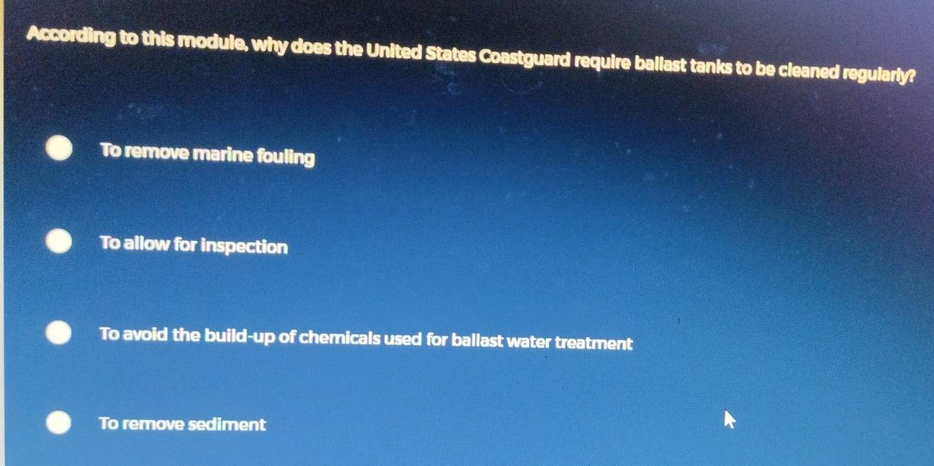 According to this module, why does the United States Coastguard require ballast tanks to be cleaned regularly?
To remove marine fouling
To allow for inspection
To avoid the build-up of chemicals used for ballast water treatment
To remove sediment