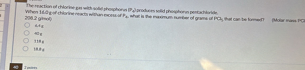 The reaction of chlorine gas with solid phosphorus (P_4) produces solid phosphorus pentachloride.
When 16.0 g of chlorine reacts withan excess of P_4 , what is the maximum number of grams of
208.2 g/mol) PCl_5 that can be formed? (Molar mass PCI
6.4 g
40g
118 g
18.8 g
40 2 points