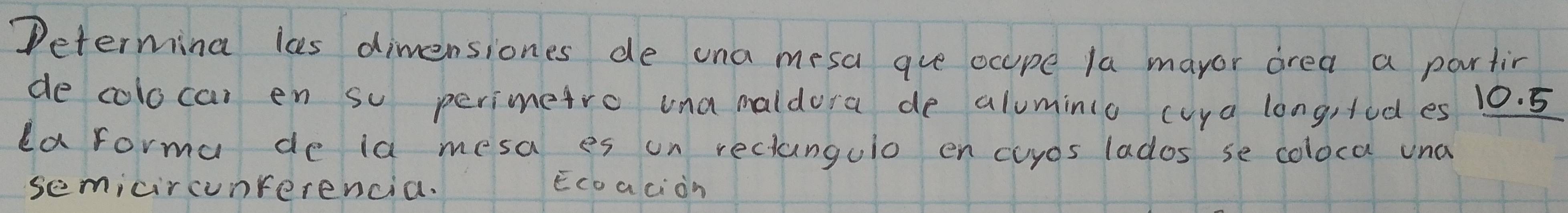 Determina ls dimensiones de una mesa aue ocupe la mayor area a partir 
de colocar en so perimetro una maldora de aluminio cuya long,tod es 10. 5
da forma de ia mesa es on reclungulo en cuyos lados se coloca una 
semicircunrerencia. Ecoaciàn