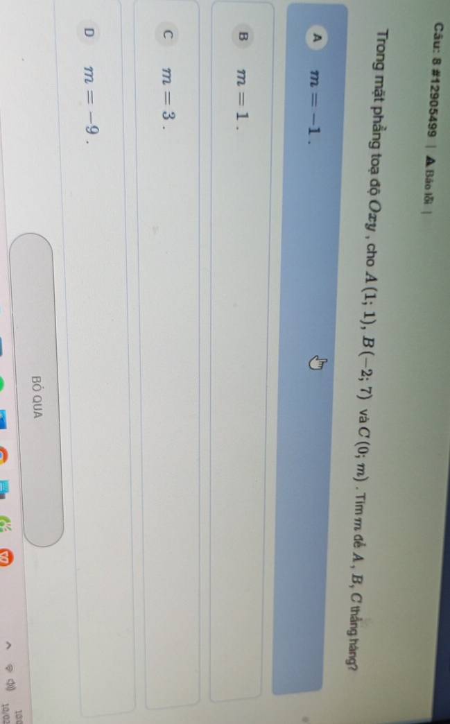 8 #12905499 A Báo lỗi
Trong mặt phẳng toạ độ Oxy , cho A(1;1), B(-2;7) và C(0;m). Tim m để A, B, C thẳng háng?
A m=-1.
B m=1.
C m=3.
D m=-9. 
Bỏ QUA
100
10/02