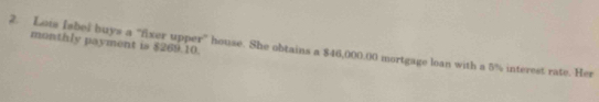 monthly payment is $269.10. 
2. Lois Iabel buys a “fxer upper” house. She obtains a $46,000.00 mortgage loan with a 5% interest rate. Her