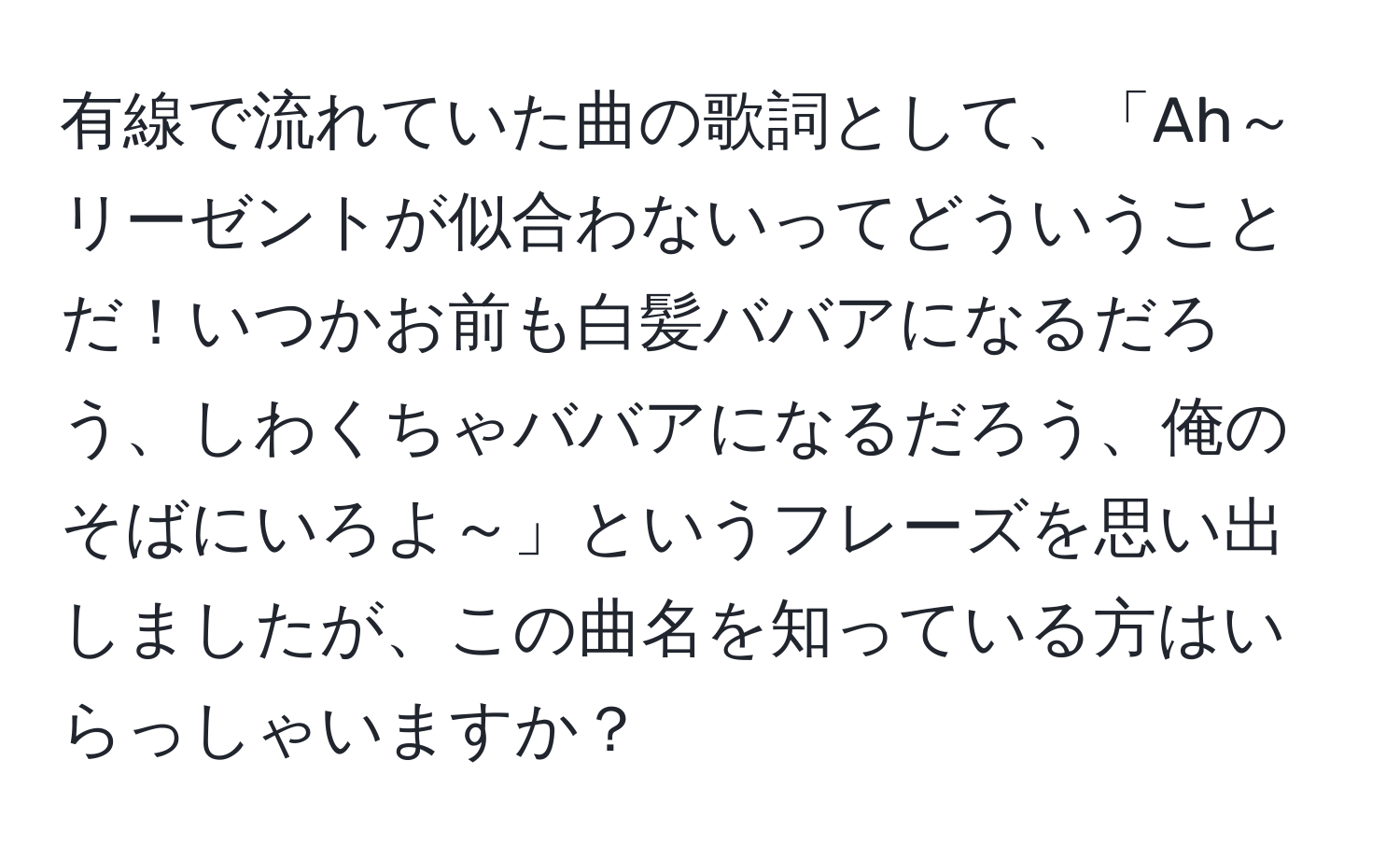 有線で流れていた曲の歌詞として、「Ah～リーゼントが似合わないってどういうことだ！いつかお前も白髪ババアになるだろう、しわくちゃババアになるだろう、俺のそばにいろよ～」というフレーズを思い出しましたが、この曲名を知っている方はいらっしゃいますか？