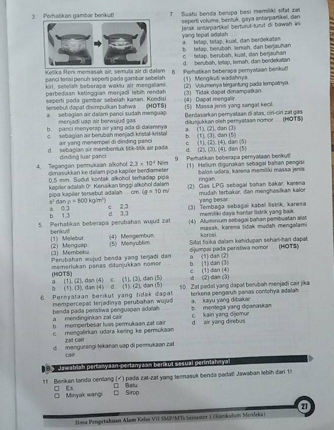 Perhatikan gambar berikut! 7 Suatu benda berupa besi memiliki sifat zat
seperti volume, bentuk, gaya antarpartikel, dan
jarak antarpartikel berturut-turut di bawah in
yang tepat adalah
a tetap, tetap, kual, dan berdekatan
b. tetap, berubah, lemah, dan berjauhan
c tetap, berubah, kuat, dan berjauhan
d. berubah, tetap, lemah, dan berdekatan
Ketika Reni memasak air, semula air di dalam
panci terisi penuh seperti pada gambar sebelah 8. Perhatikan beberapa pernyataan berikut!
(1) Mengikuti wadahnya
kiri, setelah beberapa waktu air mengalami.
perbedaan ketinggian menjadi lebih rendah (2) Volumenya tergantung pada tempatnya.
seperti pada gambar sebelah kanan. Kondisi (3) Tidak dapat dimampatkan
tersebut dapat disimpulkan bahwa .... (HOTS) (4) Dapat mengalir
a. sebagian air dalam panci sudah menguap (5) Massa jenis yang sangat kecil.
menjadi uap air berwujud gas Berdasarkan peryataan di atas, cirí-ciri zat gas
b. panci menyerap air yang ada di dalamnya ditunjukkan oleh pernyataan nomor ... (HOTS)
c. sebagian air berubah menjadi kristal-kristal b. (1). (3). dan (5) a. (1), (2), dan (3)
air yang menempel di dinding panci
d. sebagian air membentuk titik-titik air pada c (1), (2). (4), dan (5)
dinding luar panci d. (2), (3), (4), dan (5)
4. Tegangan permukaan alkohol 2.3* 10^(-2) N/m 9 Perhatikan beberapa peryataan berikut!
dimasukkan ke dalam pipa kapiler berdiameter (1) Helium digunakan sebagal bahan pengisi
0,5 mm. Sudut kontak alkohol terhadap pipa ringan. balon udara, karena memiliki massa jenis
kapiler adalah 0° Kenaikan tinggi alkohol dalam (2) Gas LPG sebagai bahan bakar. karena
pipa kapiler tersebut adalah cm (g=10m/ mudah terbakar, dan menghasilkan kalor
s^2danp=800kg/m^2) yang besar.
a 0,3 c 2,3
b. 1,3 d. 3,3 (3) Tembaga sebagai kabel listrik, karena
memiliki daya hantar listrik yang baik 
5. Perhatikan beberapa perubahan wujud zat (4) Aluminium sebagal bahan pembuatan alat
berikut! masak, karena tidak mudah mengalami
(1) Melebur. (4) Mengembun korosi.
(2) Menguap (5) Menyublim Sifat fisika dalam kehidupan sehari-hari dapat
(3) Membeku. dijumpai pada peristiwa nomor . (HOTS)
Perubahan wujud benda yang terjadi dan a (1) dan (2)
memerlukan panas dilunjukkan nomor b (1) dan (3)
(HOTS) c (1) dan (4)
a. (1), (2), dan (4) c. (1), (3), dan (5) d (2) dan (3)
b. (1), (3), dan (4) d. (1), (2), dan (5) 10. Zat padat yang dapat berubah menjadi cair jika
6. Pernyataan berikut yang tidak dapat terkena pengaruh panas contohya adalah .  
mempercepat terjadinya perubahan wujud a. kayu yang dibakar
benda pada peristiwa penguapan adalah b. mentega yang dipanaskan
a mendinginkan zal cair c. kain yang dijemur
b  memperbesar luas permukaan zat cair d air yang direbus
c mengalirkan udara kering ke permukaan
zat cair
d  mengurangi tekanan uap di permukaan zat
cair
:  Jawablah pertanyaan-pertanyaan berikut sesual perintahnyal
11 Berikan tanda centang (✓) pada zat-zat yang termasuk benda padat! Jawaban lebih dari 1!
Es □ Batu
Minyak wangi Sirop
27
Imu Pengetahuan Alam Kelas VII SMP/MTs Semester 1 (Kurikulum Merdeka)