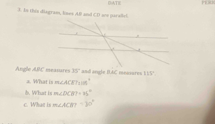 DATE PERI 
3. In this diagram, lines AB and CD are parallel. 
Angle ABC measures 35° and angle BAC measures 115°. 
a. What is m∠ ACE?: 
b. What is m∠ DCB?=35°
c. What is m∠ ACB?