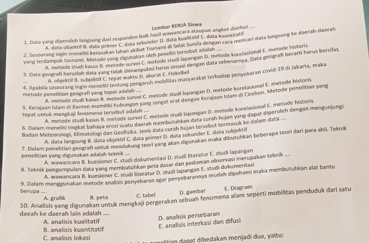 Lembar KERJA Siswa
1. Data yang diperoleh langsung dari responden baik hasil wawancara ataupun angket disebut ....
A. data objektif B. data primer C. data sekunder D. data kualitatif E. data kuantitatif
2. Seseorang ingin meneliti kerusakan lahan akibat Tsunami di Selat Sunda dengan cara mencari data langsung ke daerah-daerah
yang terdampak tsunami. Metode yang digunakan oleh peneliti tersebut adalah
A. metode studi kasus B. metode survei C. metode studi lapangan D. metode korelasional E. metode historis
3. Data geografi haruslah data yang tidak dimanipulasi harus sesuai dengan data sebenarnya. Data geografi berarti harus bersifat
4. Apabila seseorang ingin meneliti tentang pengaruh mobilitas masyarakat terhadap penyebaran covid-19 di Jakarta, maka
A. objektif B. subjektif C. tepat waktu D. akurat E. Fleksibel
A. metode studi kasus B. metode survei C. metode studi lapangan D. metode korelasional E. metode historis
metode penelitian geografi yang tepat adalah ....
5. Kerajaan Islam di Banten memiliki hubungan yang sangat erat dengan Kerajaan Islam di Cirebon, Metode penelitian yang
A. metode studi kasus B. metode survei C. metode studi lapangan D. metode korelasional E. metode historis
tepat untuk mengkaji fenomena tersebut adalah ....
6. Dalam meneliti tingkat bahaya erosi suatu daerah membutuhkan data curah hujan yang dapat diperoleh dengan mengunjungi
Badan Meteorologi, Klimatologi dan Geofisika. Jenis data curah hujan tersebut termasuk ke dalam data ....
A. data langsung B. data objektif C. data primer D. data sekunder E. data subjektif
7. Dalam penelitian geografi untuk mendukung teori yang akan digunakan maka dibutuhkan beberapa teori dari para ahli. Teknik
penelitian yang digunakan adalah teknik ....
A. wawancara B. kuesioner C. studi dokumentasi D. studi literatur E. studi lapangan
8. Teknik pengumpulan data yang membutuhkan peta dasar dan pedoman observasi merupakan teknik ....
A. wawancara B. kuesioner C. studi literatur D. studi lapangan E. studi dokumentasi
9. Dalam menggunakan metode analisis penyebaran agar penyebarannya mudah dipahami maka membutuhkan alat bantu
berupa ....
A. grafik B. peta C. tabel D. gambar E. Diagram
10. Analisis yang digunakan untuk mengkaji pergerakan sebuah fenomena alam seperti mobilitas penduduk dari satu
daeah ke daerah lain adalah ....
D. analisis persebaran
A. analisis kualitatif
B. analisis kuantitatif
E. analisis interkasi dan difusi
C. analisis lokasi
alitian dapat dibedakan menjadi dua, yaitu: