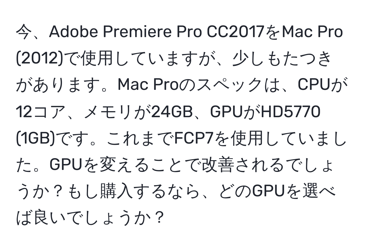 今、Adobe Premiere Pro CC2017をMac Pro (2012)で使用していますが、少しもたつきがあります。Mac Proのスペックは、CPUが12コア、メモリが24GB、GPUがHD5770 (1GB)です。これまでFCP7を使用していました。GPUを変えることで改善されるでしょうか？もし購入するなら、どのGPUを選べば良いでしょうか？