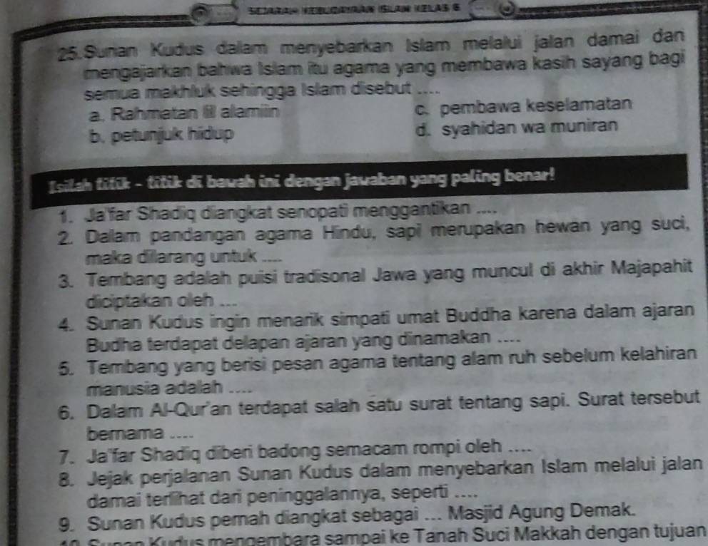 Setara seblzarao (Silan zlas 6
25.Sunan Kudus dalam menyebarkan Islam melalui jalan damai dan
mengajarkan bahwa Islam itu agama yang membawa kasih sayang bagi
semua makhluk sehingga Islam disebut _---
a. Rahmatan Ill alamin c. pembawa keselamatan
b. petunjuk hidup d. syahidan wa muniran
Isilah titik - titik di bawah ini dengan javaban yang paling benar!
1. Ja far Shadiq diangkat senopati menggantikan ....
2. Dalam pandangan agama Hindu, sapi merupakan hewan yang suci,
maka dilarang untuk ....
3. Tembang adalah puisi tradisonal Jawa yang muncul di akhir Majapahit
diciptakan oleh ...
4. Sunan Kudus ingin menarik simpati umat Buddha karena dalam ajaran
Budha terdapat delapan ajaran yang dinamakan ....
5. Tembang yang berisi pesan agama tentang alam ruh sebelum kelahiran
manusia adalah ....
6. Dalam Al-Qur'an terdapat salah satu surat tentang sapi. Surat tersebut
bemama ....
7. Ja'far Shadiq diberi badong semacam rompi oleh ....
8. Jejak perjalanan Sunan Kudus dalam menyebarkan Islam melalui jalan
damai terlihat dari peninggalannya, seperti ....
9. Sunan Kudus perah diangkat sebagai ... Masjid Agung Demak.
n an Kudus mengembara sampai ke Tanah Suci Makkah dengan tujuan