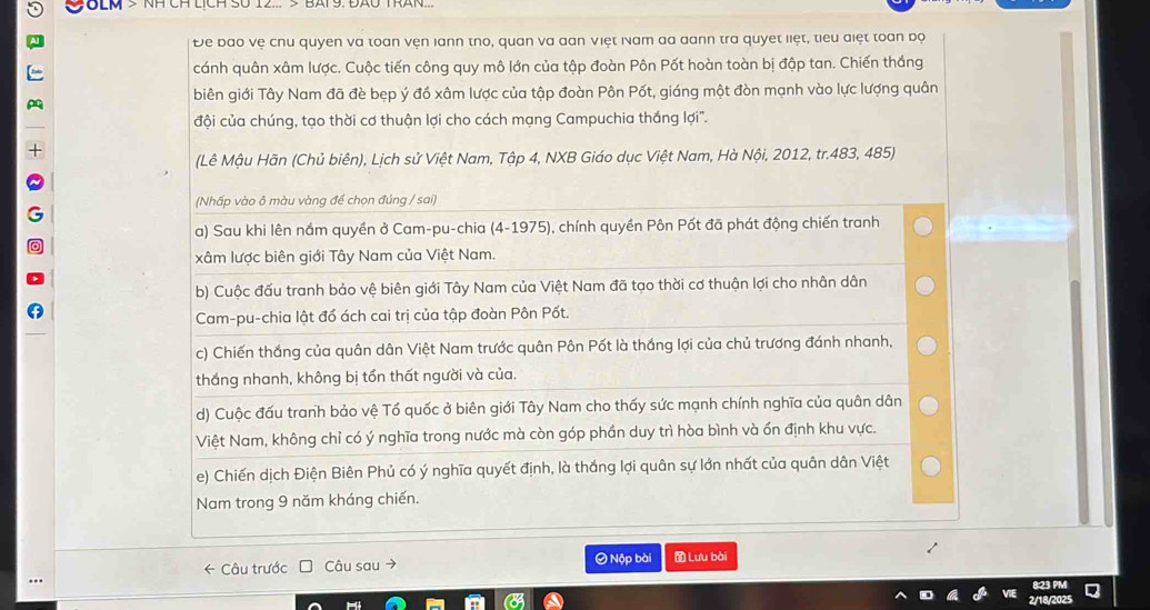 COLM > NH CH LịcH SU 12... ½ E
Đe bao vệ chu quyen va toan vện lann tno, quan va đan việt Nam da dann tra quyet liệt, tiểu điệt toan bộ
cánh quân xâm lược. Cuộc tiến công quy mô lớn của tập đoàn Pôn Pốt hoàn toàn bị đập tan. Chiến thắng
biên giới Tây Nam đã đè bẹp ý đồ xâm lược của tập đoàn Pôn Pốt, giáng một đòn mạnh vào lực lượng quân
đội của chúng, tạo thời cơ thuận lợi cho cách mạng Campuchia thắng lợi".
(Lê Mậu Hãn (Chủ biên), Lịch sử Việt Nam, Tập 4, NXB Giáo dục Việt Nam, Hà Nội, 2012, tr.483, 485)
(Nhấp vào ô màu vàng đề chọn đúng / sai)
a) Sau khi lên nắm quyền ở Cam-pu-chia (4-1975), chính quyền Pôn Pốt đã phát động chiến tranh
xâm lược biên giới Tây Nam của Việt Nam.
b) Cuộc đấu tranh bảo vệ biên giới Tây Nam của Việt Nam đã tạo thời cơ thuận lợi cho nhân dân
Cam-pu-chia lật đổ ách cai trị của tập đoàn Pôn Pốt.
c) Chiến thắng của quân dân Việt Nam trước quân Pôn Pốt là thắng lợi của chủ trương đánh nhanh,
thắng nhanh, không bị tồn thất người và của.
d) Cuộc đấu tranh bảo vệ Tổ quốc ở biên giới Tây Nam cho thấy sức mạnh chính nghĩa của quân dân
Việt Nam, không chỉ có ý nghĩa trong nước mà còn góp phần duy trì hòa bình và ốn định khu vực.
e) Chiến dịch Điện Biên Phủ có ý nghĩa quyết định, là thắng lợi quân sự lớn nhất của quân dân Việt
Nam trong 9 năm kháng chiến.
← Câu trước Câu sau Ô Nộp bài  Lưu bài
8:23 PM
2/18/2025