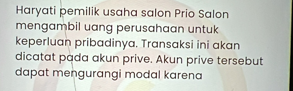 Haryati pemilik usaha salon Prio Salon 
mengambil uang perusahaan untuk 
keperluan pribadinya. Transaksi ini akan 
dicatat pada akun prive. Akun prive tersebut 
dapat mengurangi modal karena