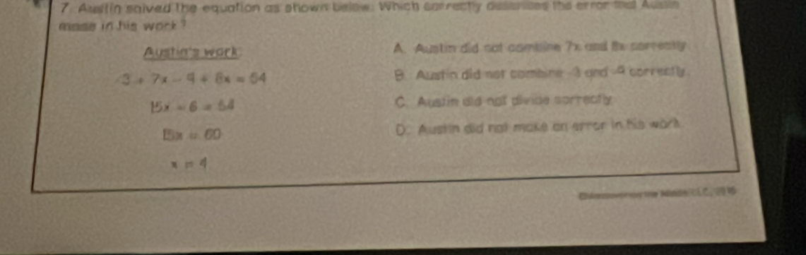 Austin saived the equation as shown below. Which carrectly deser ises the error mat Aussin
mase in his work ?
Austin's work A. Austin did nat combine 7x and Bs correatly
3+7x-9+8x=54 B. Austin did not combine 3 and -4 correctly.
15x-6=54 C. Austin did not divide sorrectly
15x=60 D. Austin did ngt make an error in his work
x=4
Arn tne Mündn cLC, 20 4