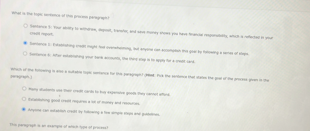 What is the topic sentence of this process paragraph?
Sentence 5: Your ability to withdraw, deposit, transfer, and save money shows you have financial responsibility, which is reflected in your
credit report.
Sentence 1: Establishing credit might feel overwhelming, but anyone can accomplish this goal by following a series of steps.
Sentence 6: After establishing your bank accounts, the third step is to apply for a credit card.
Which of the following is also a suitable topic sentence for this paragraph? (HInt: Pick the sentence that states the goal of the process given in the
paragraph.)
Many students use their credit cards to buy expensive goods they cannot afford.
Establishing good credit requires a lot of money and resources.
Anyone can establish credit by following a few simple steps and guidelines.
This paragraph is an example of which type of process?