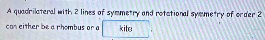 A quadrilateral with 2 lines of symmetry and rotational symmetry of order 2
can either be a rhombus or a kite