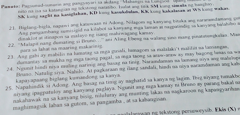 Panuto: Pagsunud-sunurin ang pangyayari sa akdang “Mabangis na Lungsod  upang mau
nito na isa sa katangian ng tekstong naratibo. Isulat ang titik SM kung simula ng banghay.
SK kung saglit na kasiglahan, KD kung kasukdulan, KK kung kakalasan at WS kung wakas.
21. Biglang-bigla, napawi ang katuwaan ni Adong. Nilagom ng kanyang bituka ang nararamdamang gut
Ang pangambang sumisigid na kilabot sa kanyang mga laman at nagpatindig sa kanyang balahibo a
dinaklot at itinapon sa malayo ng isang mahiwagang kamay.
22. “Malapit nang dumating si Bruno…” ani Aling Ebeng na walang sino mang pinatutungkulan. Man
para sa lahat na maaring makarinig.
23. Ang gabi ay mabilis na lumatag sa mga gusali, lumagom sa malalaki’t maliliit na lansangan,
dumantay sa mukha ng mga taong pagal, sa mga taong sa araw-araw ay may bagong lunas na wa
24. Ngunit hindi niya muling narinig ang basag na tinig. Naramdaman na lamang niya ang malulupi
Bruno. Natulig siya. Nahilo. At pagkaraan ng ilang sandali, hindi na niya naramdaman ang kab
kapayapaang biglang kumandong sa kanya.
25. Napahindik si Adong. Ang basag na tinig ay naghatid sa kanya ng lagim. Ibig niyang tumakbo
niyang ipagpatuloy ang kanyang paglaya. Ngunit ang mga kamay ni Bruno ay parang bakal na
nakahawak na sa kanyang bisig, niluluray ang munting lakas na nagkaroon ng kapangyarihan
maghimagsik laban sa gutom, sa pangamba , at sa kabangisan.
nag alarawan ng tekstong persuweysib. Ekis (X)  n