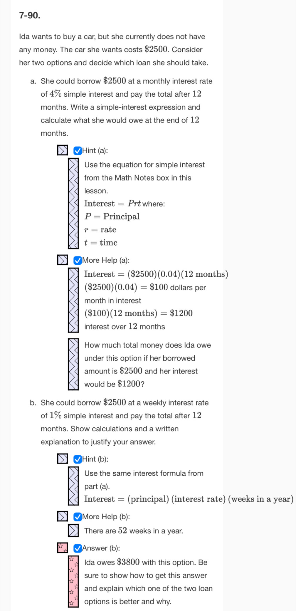 7-90. 
Ida wants to buy a car, but she currently does not have 
any money. The car she wants costs $2500. Consider 
her two options and decide which loan she should take. 
a. She could borrow $2500 at a monthly interest rate 
of 4% simple interest and pay the total after 12
months. Write a simple-interest expression and 
calculate what she would owe at the end of 12
months. 
Hint (a): 
Use the equation for simple interest 
from the Math Notes box in this 
lesson. 
Interest =Prt where:
P= P_1 incipal
r=rate
t=time
✔More Help (a):
Interest=($2500)(0.04) (12 months)
($2500)(0.04)=$100 dollars per
month in interest
($100)(12months)=$1200
interest over 12 months
How much total money does Ida owe 
under this option if her borrowed 
amount is $2500 and her interest 
would be $1200? 
b. She could borrow $2500 at a weekly interest rate 
of 1% simple interest and pay the total after 12
months. Show calculations and a written 
explanation to justify your answer. 
✔Hint (b): 
Use the same interest formula from 
part (a). 
Interest = (principal) (interest rate) (weeks in a year) 
✔More Help (b): 
There are 52 weeks in a year. 
√Answer (b): 
Ida owes $3800 with this option. Be 
☆ sure to show how to get this answer 
and explain which one of the two loan 
options is better and why.