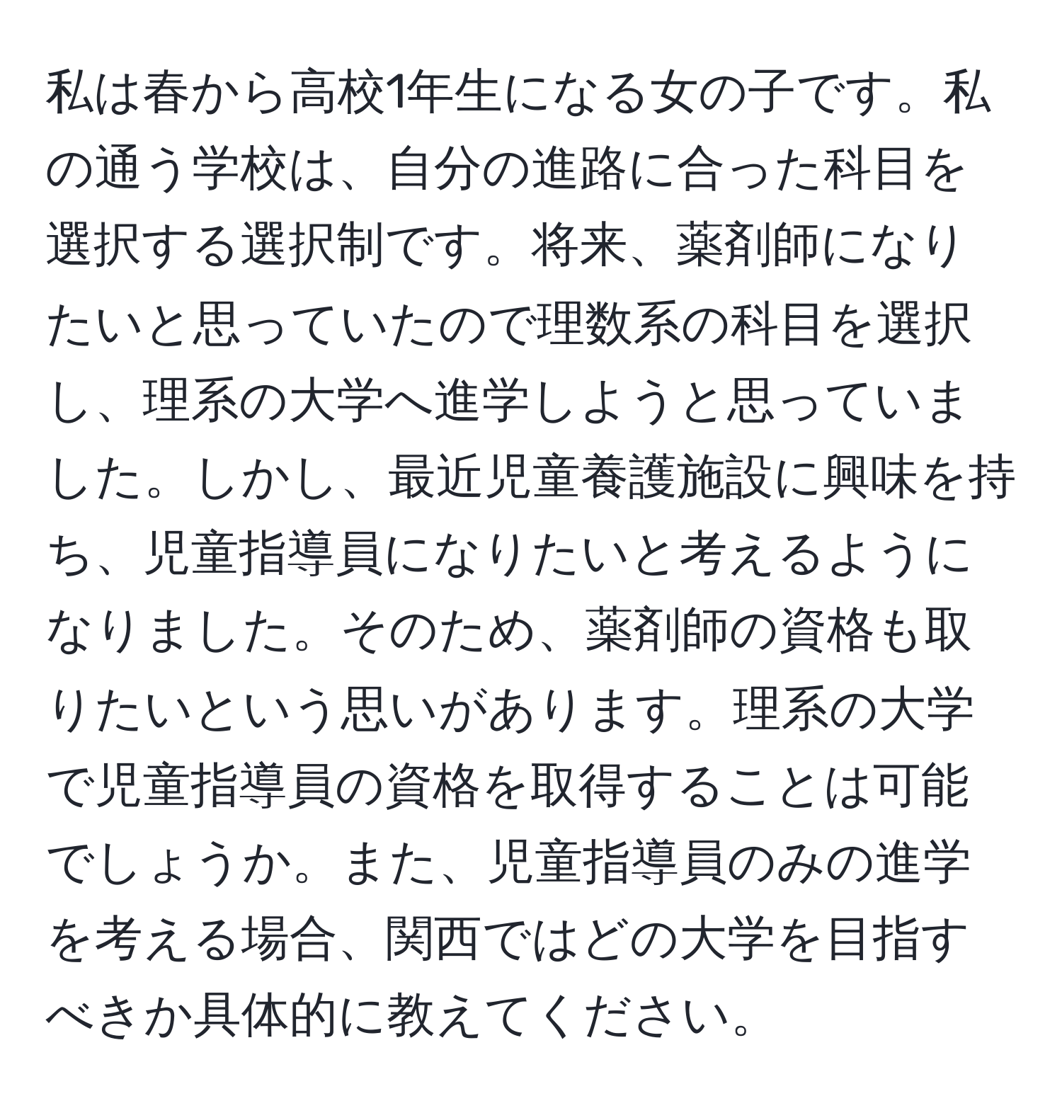 私は春から高校1年生になる女の子です。私の通う学校は、自分の進路に合った科目を選択する選択制です。将来、薬剤師になりたいと思っていたので理数系の科目を選択し、理系の大学へ進学しようと思っていました。しかし、最近児童養護施設に興味を持ち、児童指導員になりたいと考えるようになりました。そのため、薬剤師の資格も取りたいという思いがあります。理系の大学で児童指導員の資格を取得することは可能でしょうか。また、児童指導員のみの進学を考える場合、関西ではどの大学を目指すべきか具体的に教えてください。