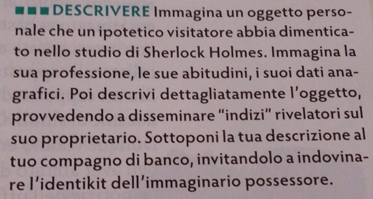 DESCRIVERE Immagina un oggetto perso- 
nale che un ipotetico visitatore abbia dimentica- 
to nello studio di Sherlock Holmes. Immagina la 
sua professione, le sue abitudini, i suoi dati ana- 
grafici. Poi descrivi dettagliatamente l’oggetto, 
provvedendo a disseminare “indizi” rivelatori sul 
suo proprietario. Sottoponi la tua descrizione al 
tuo compagno di banco, invitandolo a indovina- 
re l’identikit dell’immaginario possessore.