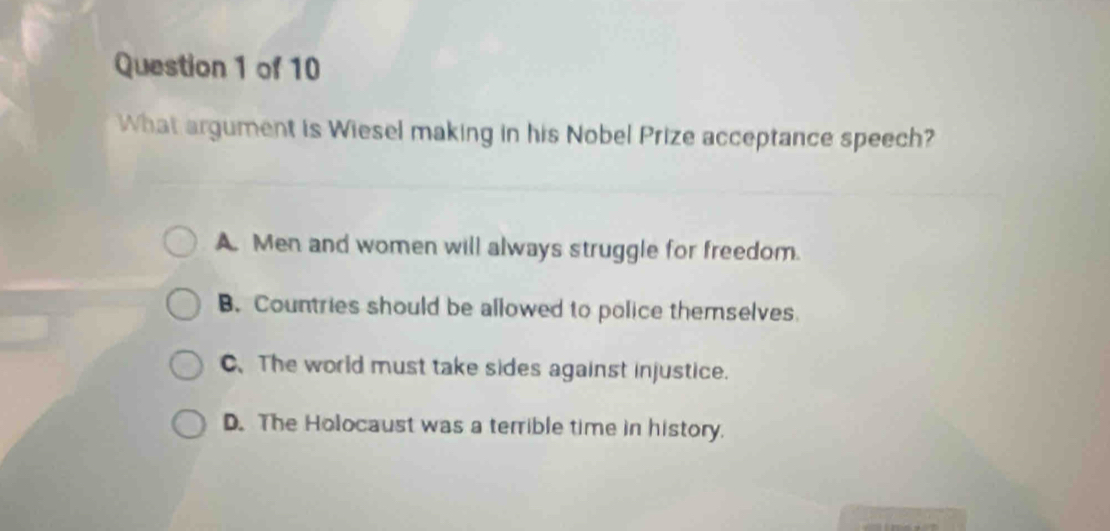 What argument is Wiesel making in his Nobel Prize acceptance speech?
A. Men and women will always struggle for freedom.
B. Countries should be allowed to police themselves
C、The world must take sides against injustice.
D. The Holocaust was a terrible time in history.