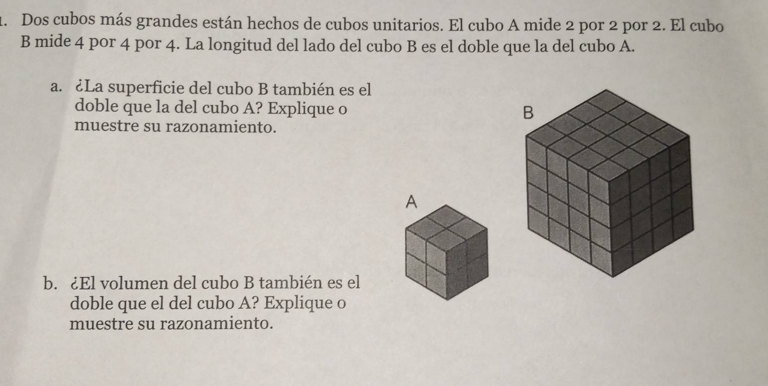 Dos cubos más grandes están hechos de cubos unitarios. El cubo A mide 2 por 2 por 2. El cubo 
B mide 4 por 4 por 4. La longitud del lado del cubo B es el doble que la del cubo A. 
a. ¿La superficie del cubo B también es el 
doble que la del cubo A? Explique o 
muestre su razonamiento. 
b. ¿El volumen del cubo B también es el 
doble que el del cubo A? Explique o 
muestre su razonamiento.