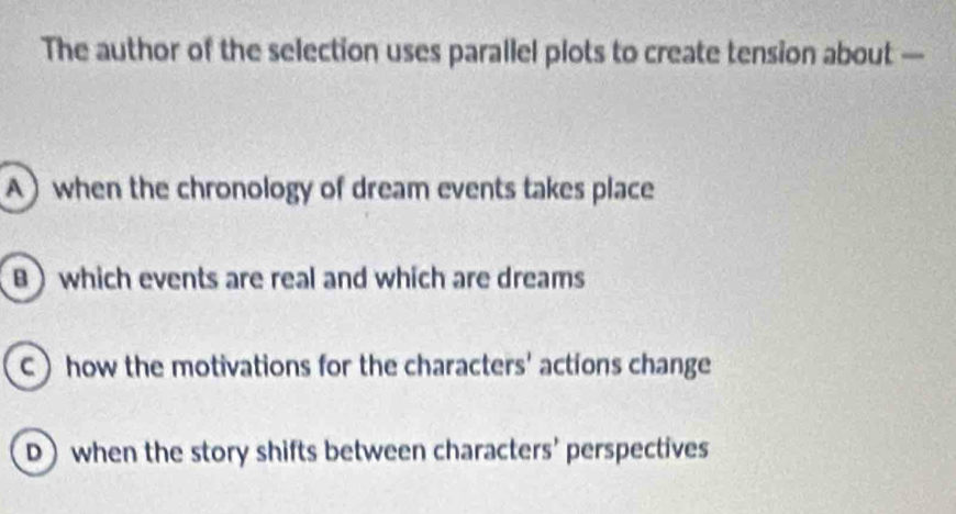 The author of the selection uses parallel plots to create tension about —
A) when the chronology of dream events takes place
B ) which events are real and which are dreams
Chow the motivations for the characters' actions change
D) when the story shifts between characters' perspectives