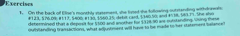 On the back of Elise’s monthly statement, she listed the following outstanding withdrawals:
#123, $76.09; #117, $400; #130, $560.25; debit card, $340.50; and #138, $83.71. She also 
determined that a deposit for $500 and another for $328.90 are outstanding. Using these 
outstanding transactions, what adjustment will have to be made to her statement balance?