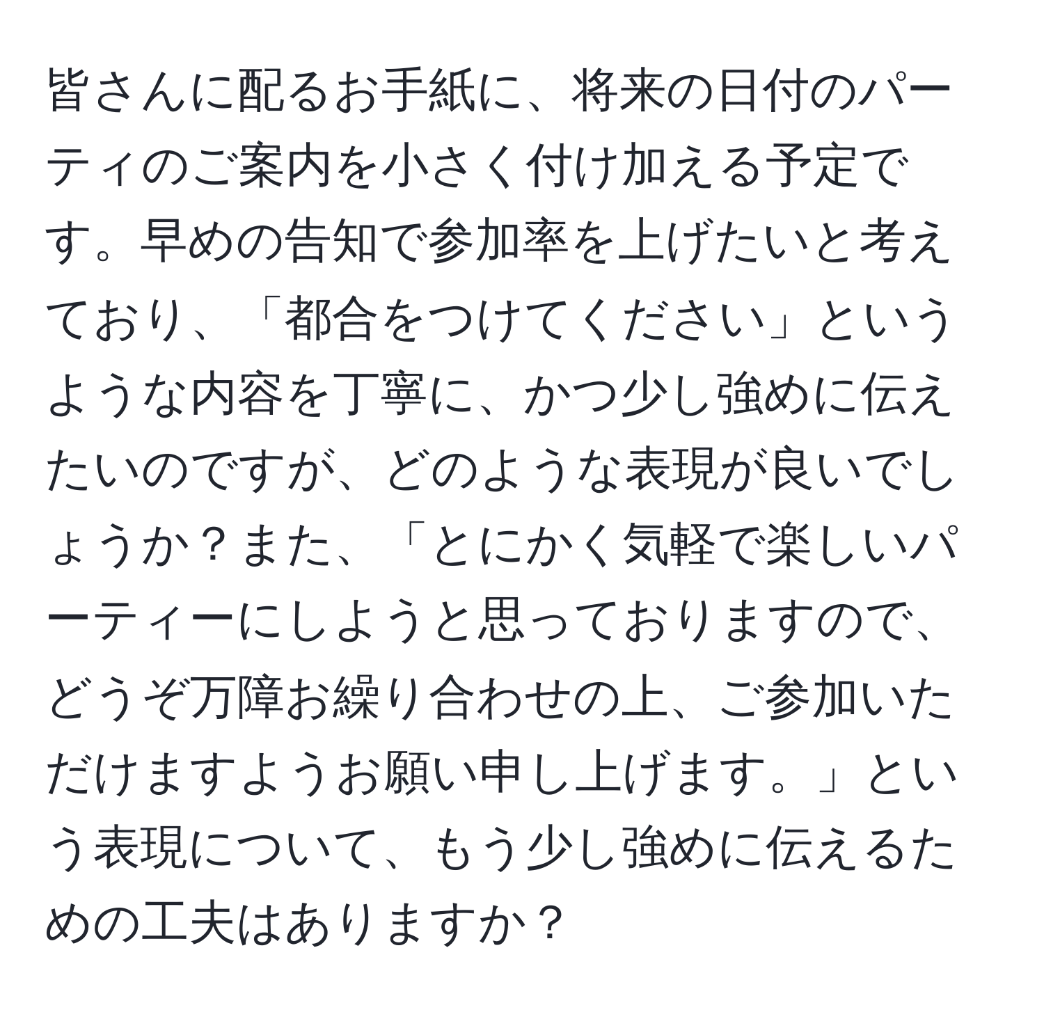 皆さんに配るお手紙に、将来の日付のパーティのご案内を小さく付け加える予定です。早めの告知で参加率を上げたいと考えており、「都合をつけてください」というような内容を丁寧に、かつ少し強めに伝えたいのですが、どのような表現が良いでしょうか？また、「とにかく気軽で楽しいパーティーにしようと思っておりますので、どうぞ万障お繰り合わせの上、ご参加いただけますようお願い申し上げます。」という表現について、もう少し強めに伝えるための工夫はありますか？