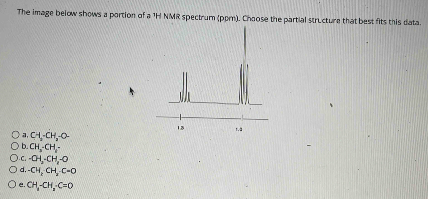 The image below shows a portion of a 1H NMR spectrum (ppm). Choose the partial structure that best fits this data.
a. CH_3-CH_2-O-
b. CH_3-CH_2-
C. -CH_2-CH_2-O
d. -CH_2-CH_2-C=O
e. CH_3-CH_2-C=O