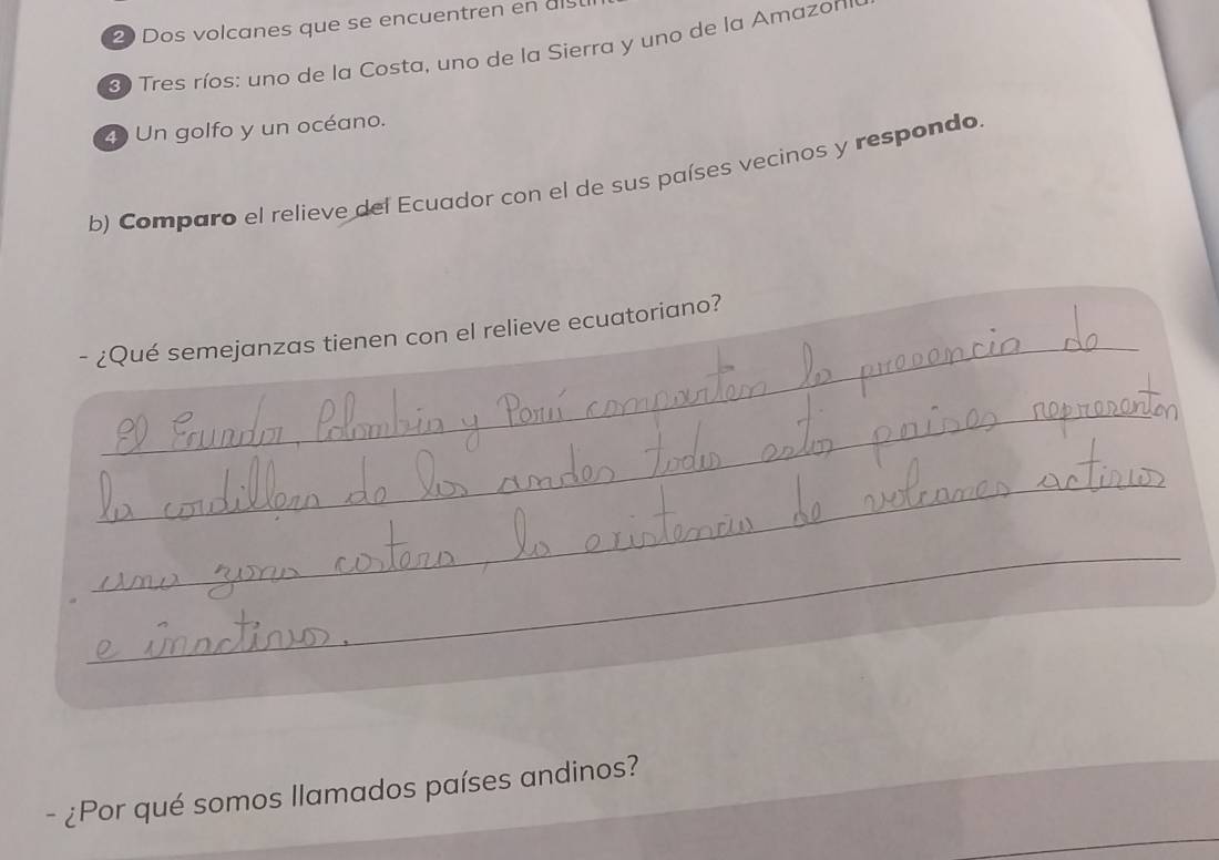 Dos volcanes que se encuentren en als 
Tres ríos: uno de la Costa, uno de la Sierra y uno de la Amazon 
4 Un golfo y un océano. 
b) Comparo el relieve del Ecuador con el de sus países vecinos y respondo. 
_ 
- ¿Qué semejanzas tienen con el relieve ecuatoriano? 
_ 
_ 
_ 
- ¿Por qué somos llamados países andinos?