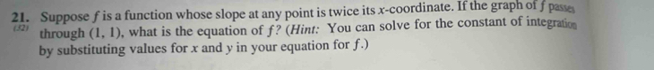 Suppose f is a function whose slope at any point is twice its x-coordinate. If the graph of f pase 
(32) through (1,1) , what is the equation of f? (Hint: You can solve for the constant of integration 
by substituting values for x and y in your equation for f.)