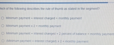 hich of the following describes the rule of thumb as stated in the segment?
Minimum payment + interest charged = monthly payment
Minimum payment * 2= monthly payment
Minimum payment + interest changed +2 percent of balance = monthly paymen
(Minimum payment + interest charged) * 2= monthly payment