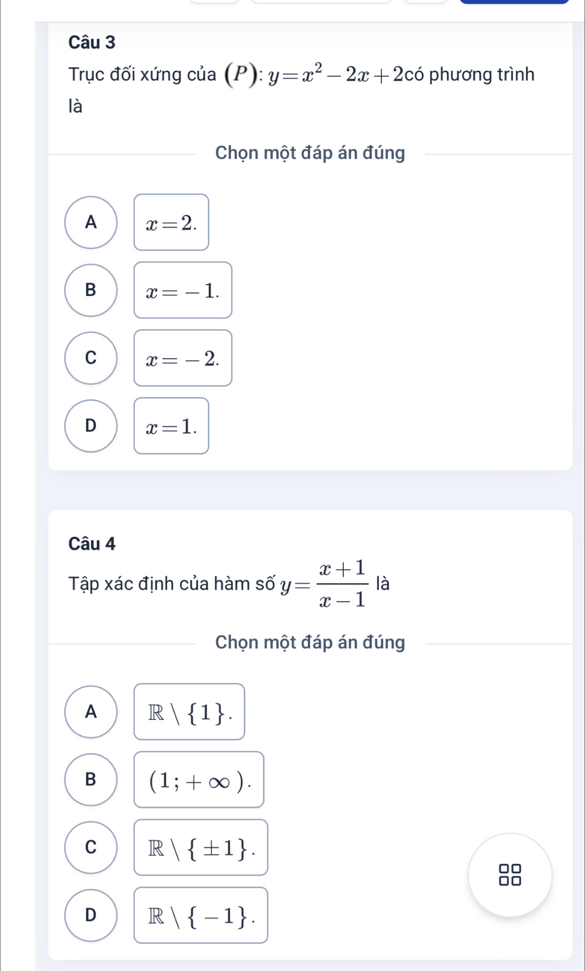 Trục đối xứng của (P) : y=x^2-2x+2cdot 0 phương trình
là
Chọn một đáp án đúng
A x=2.
B x=-1.
C x=-2.
D x=1. 
Câu 4
Tập xác định của hàm số y= (x+1)/x-1  là
Chọn một đáp án đúng
A R| 1.
B (1;+∈fty ).
C R| ± 1. 
□□
D R | -1.