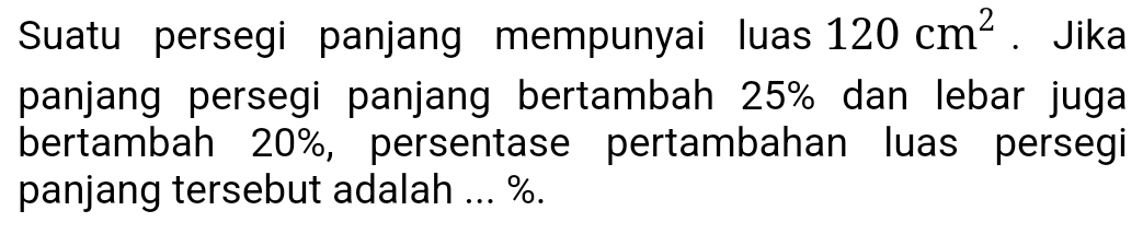 Suatu persegi panjang mempunyai luas 120cm^2. Jika 
panjang persegi panjang bertambah 25% dan lebar juga 
bertambah 20%, persentase pertambahan luas persegi 
panjang tersebut adalah ... %.