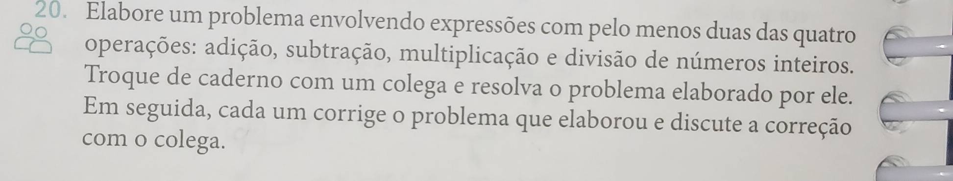 Elabore um problema envolvendo expressões com pelo menos duas das quatro 
operações: adição, subtração, multiplicação e divisão de números inteiros. 
Troque de caderno com um colega e resolva o problema elaborado por ele. 
Em seguida, cada um corrige o problema que elaborou e discute a correção 
com o colega.