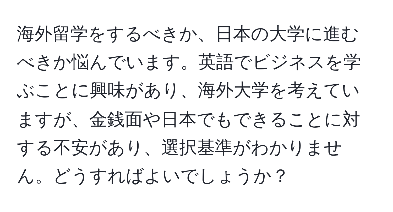 海外留学をするべきか、日本の大学に進むべきか悩んでいます。英語でビジネスを学ぶことに興味があり、海外大学を考えていますが、金銭面や日本でもできることに対する不安があり、選択基準がわかりません。どうすればよいでしょうか？