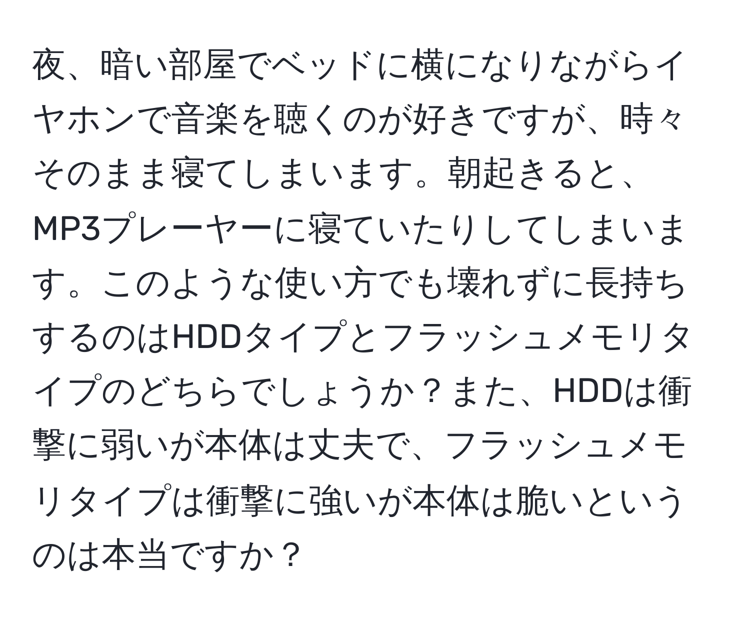 夜、暗い部屋でベッドに横になりながらイヤホンで音楽を聴くのが好きですが、時々そのまま寝てしまいます。朝起きると、MP3プレーヤーに寝ていたりしてしまいます。このような使い方でも壊れずに長持ちするのはHDDタイプとフラッシュメモリタイプのどちらでしょうか？また、HDDは衝撃に弱いが本体は丈夫で、フラッシュメモリタイプは衝撃に強いが本体は脆いというのは本当ですか？